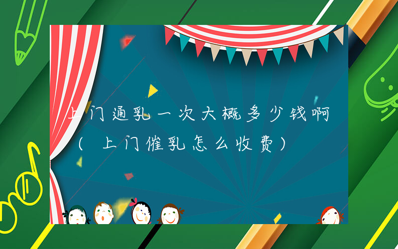 上门通乳一次大概多少钱啊 (上门催乳怎么收费)